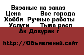 Вязаные на заказ › Цена ­ 800 - Все города Хобби. Ручные работы » Услуги   . Тыва респ.,Ак-Довурак г.